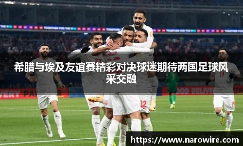 希腊与埃及友谊赛精彩对决球迷期待两国足球风采交融