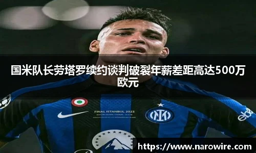 国米队长劳塔罗续约谈判破裂年薪差距高达500万欧元